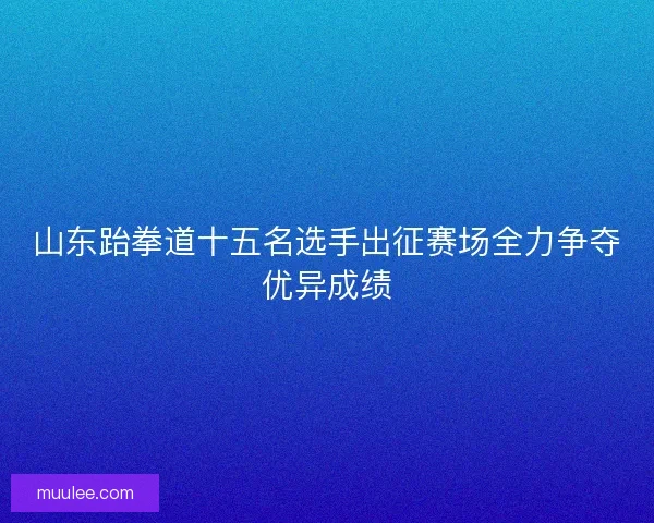 山东跆拳道十五名选手出征赛场全力争夺优异成绩