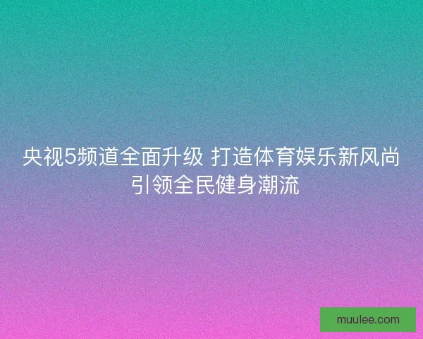 央视5频道全面升级 打造体育娱乐新风尚 引领全民健身潮流