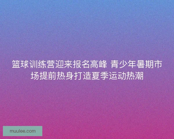 篮球训练营迎来报名高峰 青少年暑期市场提前热身打造夏季运动热潮
